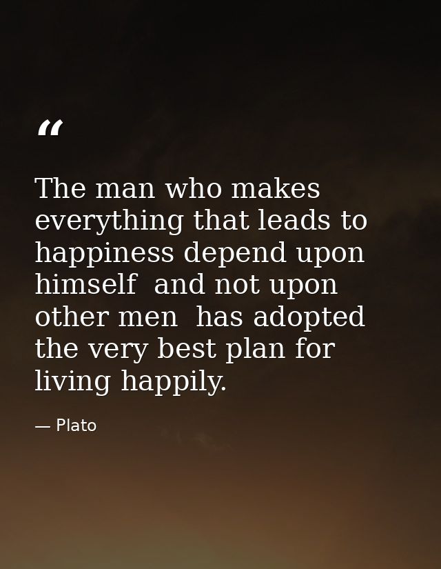 The man who makes everything that leads to happiness depend upon himself  and not upon other men  has adopted the very b — Plato