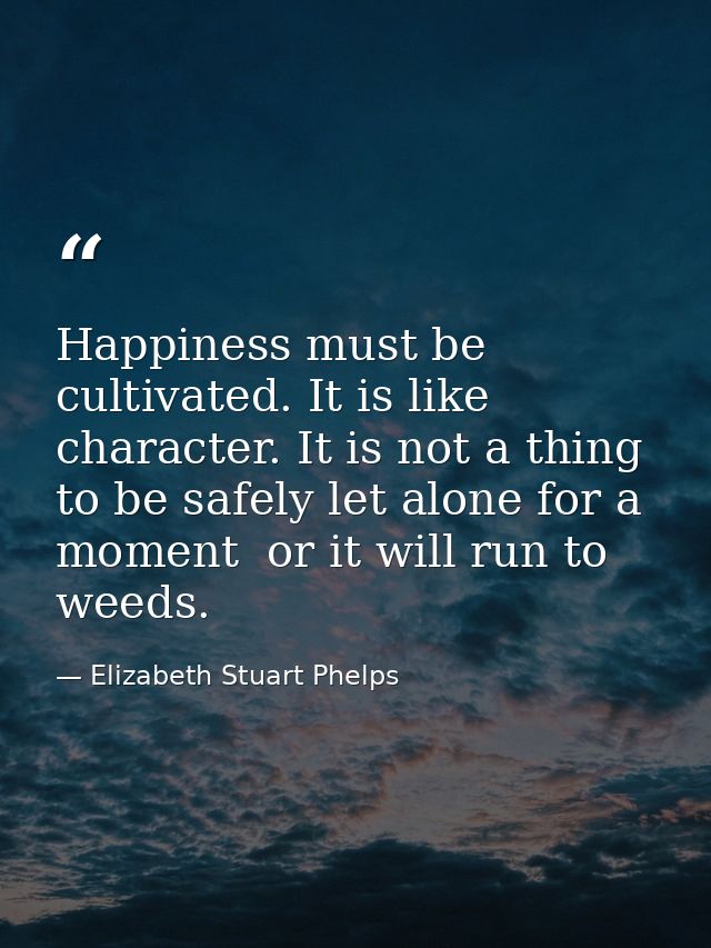 Happiness must be cultivated. It is like character. It is not a thing to be safely let alone for a moment  or it will ru — Elizabeth Stuart Phelps