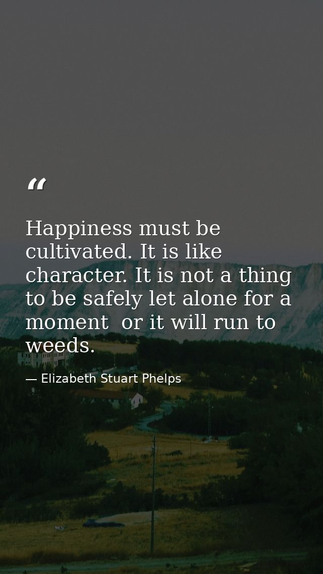 Happiness must be cultivated. It is like character. It is not a thing to be safely let alone for a moment  or it will ru — Elizabeth Stuart Phelps
