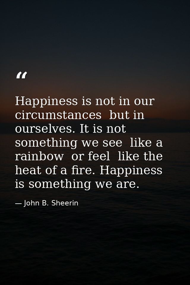 Happiness is not in our circumstances  but in ourselves. It is not something we see  like a rainbow  or feel  like the h — John B. Sheerin