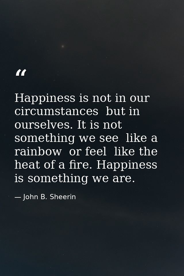 Happiness is not in our circumstances  but in ourselves. It is not something we see  like a rainbow  or feel  like the h — John B. Sheerin