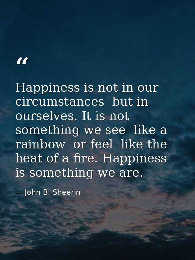 Happiness is not in our circumstances  but in ourselves. It is not something we see  like a rainbow  or feel  like the h — John B. Sheerin