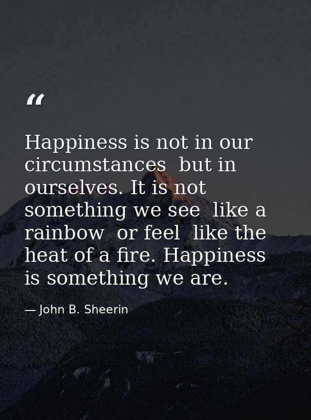 Happiness is not in our circumstances  but in ourselves. It is not something we see  like a rainbow  or feel  like the h — John B. Sheerin