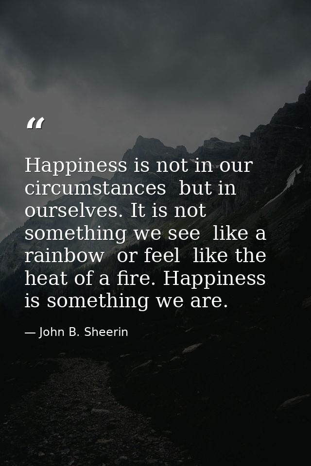 Happiness is not in our circumstances  but in ourselves. It is not something we see  like a rainbow  or feel  like the h — John B. Sheerin