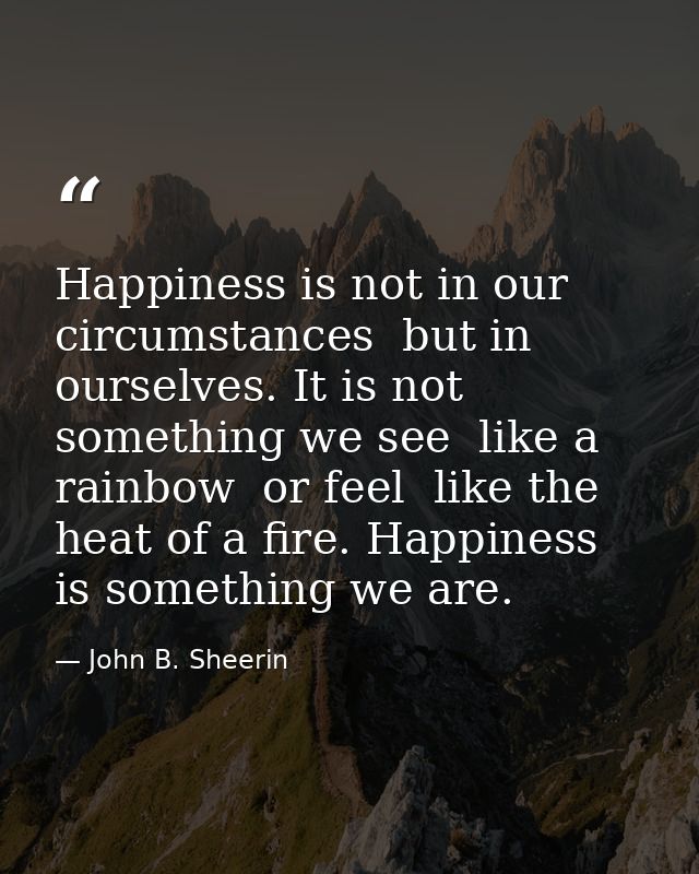 Happiness is not in our circumstances  but in ourselves. It is not something we see  like a rainbow  or feel  like the h — John B. Sheerin