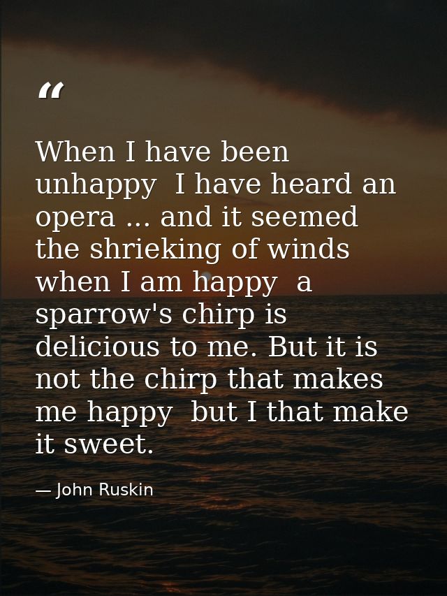 When I have been unhappy  I have heard an opera ... and it seemed the shrieking of winds  when I am happy  a sparrow's c — John Ruskin