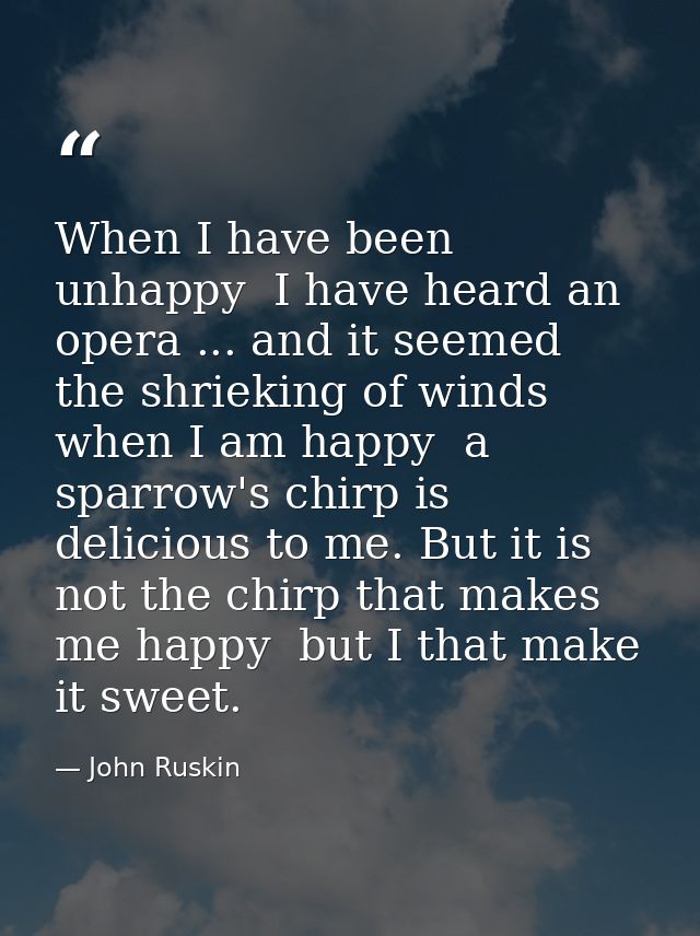 When I have been unhappy  I have heard an opera ... and it seemed the shrieking of winds  when I am happy  a sparrow's c — John Ruskin