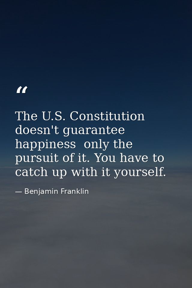 The U.S. Constitution doesn't guarantee happiness  only the pursuit of it. You have to catch up with it yourself. — Benjamin Franklin