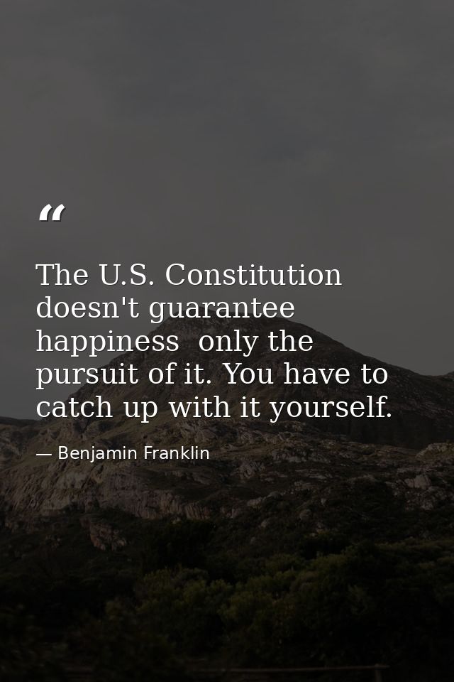 The U.S. Constitution doesn't guarantee happiness  only the pursuit of it. You have to catch up with it yourself. — Benjamin Franklin