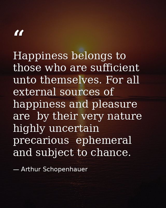 Happiness belongs to those who are sufficient unto themselves. For all external sources of happiness and pleasure are  b — Arthur Schopenhauer