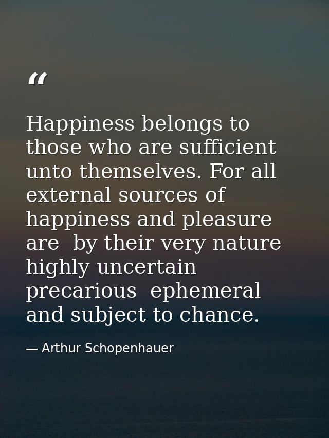 Happiness belongs to those who are sufficient unto themselves. For all external sources of happiness and pleasure are  b — Arthur Schopenhauer