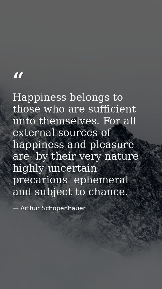 Happiness belongs to those who are sufficient unto themselves. For all external sources of happiness and pleasure are  b — Arthur Schopenhauer