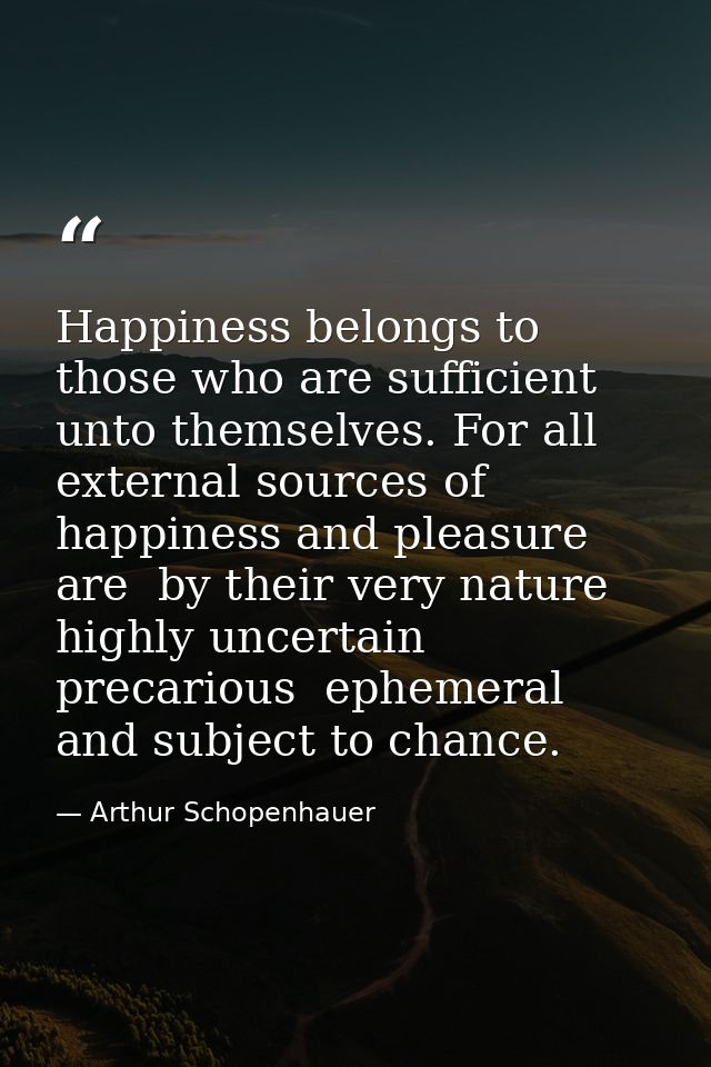 Happiness belongs to those who are sufficient unto themselves. For all external sources of happiness and pleasure are  b — Arthur Schopenhauer