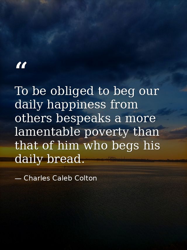 To be obliged to beg our daily happiness from others bespeaks a more lamentable poverty than that of him who begs his da — Charles Caleb Colton