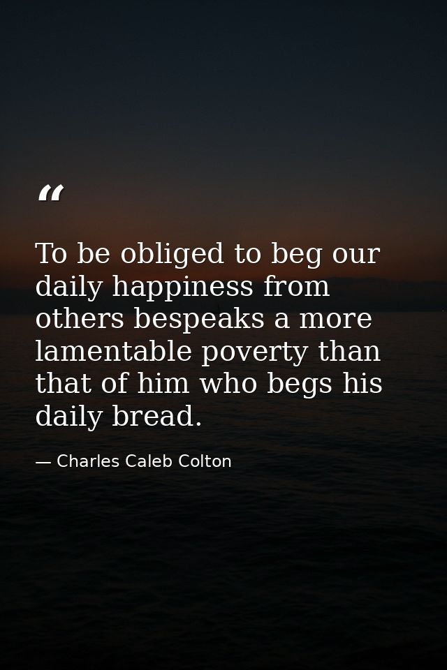 To be obliged to beg our daily happiness from others bespeaks a more lamentable poverty than that of him who begs his da — Charles Caleb Colton