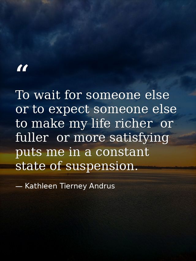 To wait for someone else  or to expect someone else to make my life richer  or fuller  or more satisfying  puts me in a  — Kathleen Tierney Andrus
