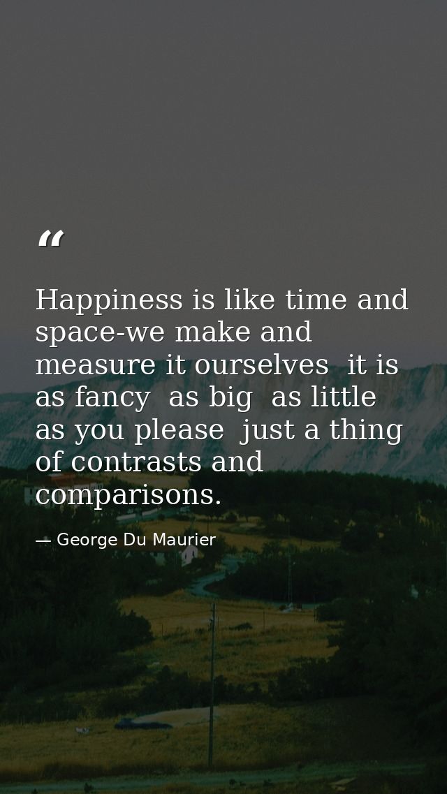 Happiness is like time and space-we make and measure it ourselves  it is as fancy  as big  as little  as you please  jus — George Du Maurier
