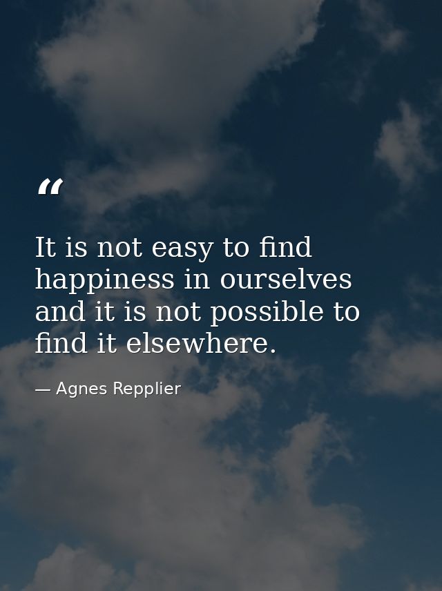 It is not easy to find happiness in ourselves  and it is not possible to find it elsewhere. — Agnes Repplier