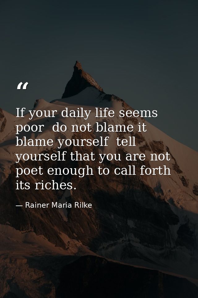 If your daily life seems poor  do not blame it  blame yourself  tell yourself that you are not poet enough to call forth — Rainer Maria Rilke