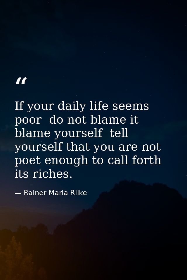 If your daily life seems poor  do not blame it  blame yourself  tell yourself that you are not poet enough to call forth — Rainer Maria Rilke