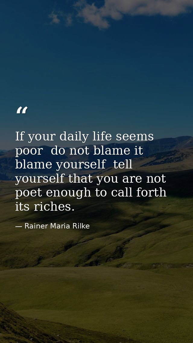If your daily life seems poor  do not blame it  blame yourself  tell yourself that you are not poet enough to call forth — Rainer Maria Rilke