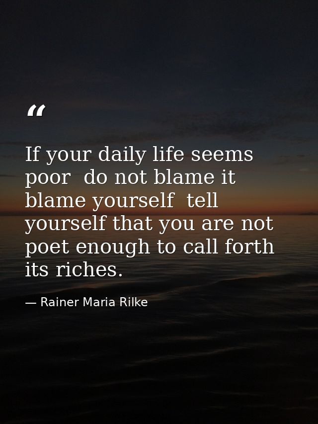 If your daily life seems poor  do not blame it  blame yourself  tell yourself that you are not poet enough to call forth — Rainer Maria Rilke