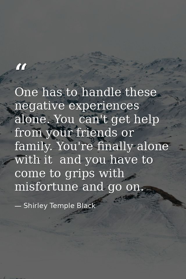 One has to handle these negative experiences alone. You can't get help from your friends or family. You're finally alone — Shirley Temple Black