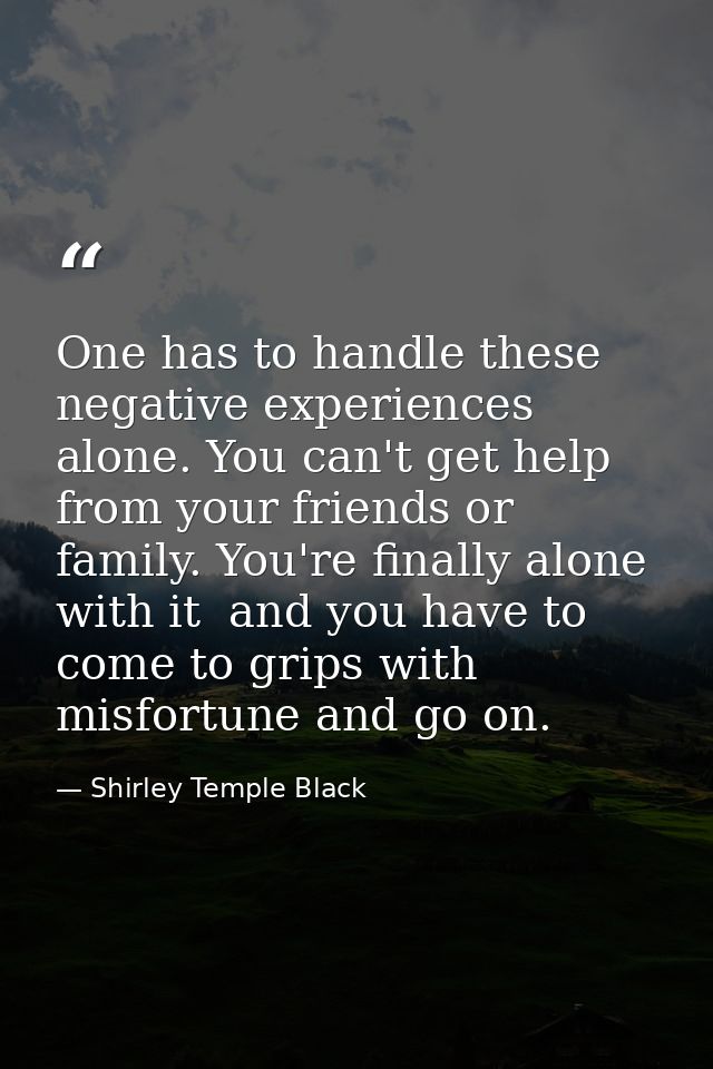 One has to handle these negative experiences alone. You can't get help from your friends or family. You're finally alone — Shirley Temple Black