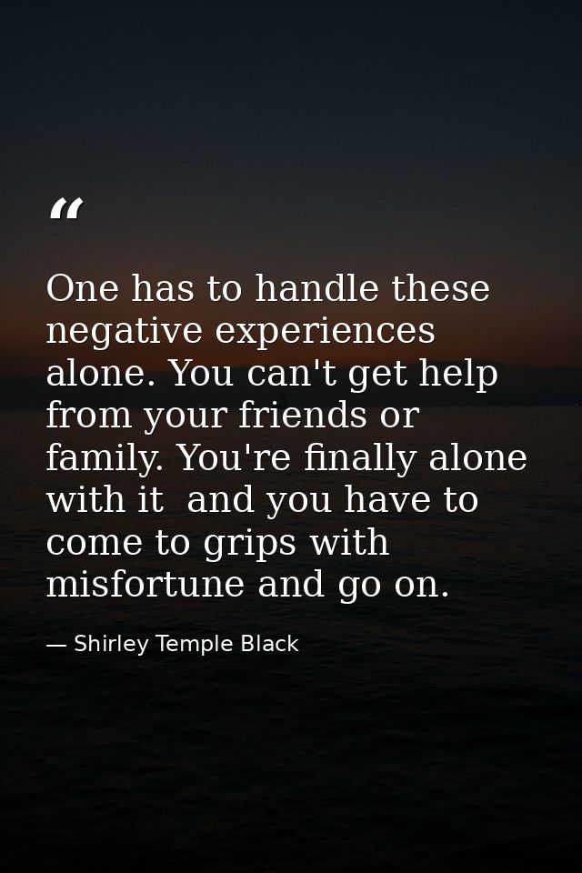 One has to handle these negative experiences alone. You can't get help from your friends or family. You're finally alone — Shirley Temple Black