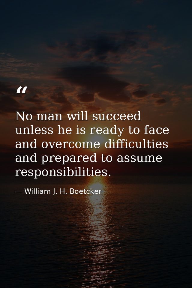 No man will succeed unless he is ready to face and overcome difficulties and prepared to assume responsibilities. — William J. H. Boetcker