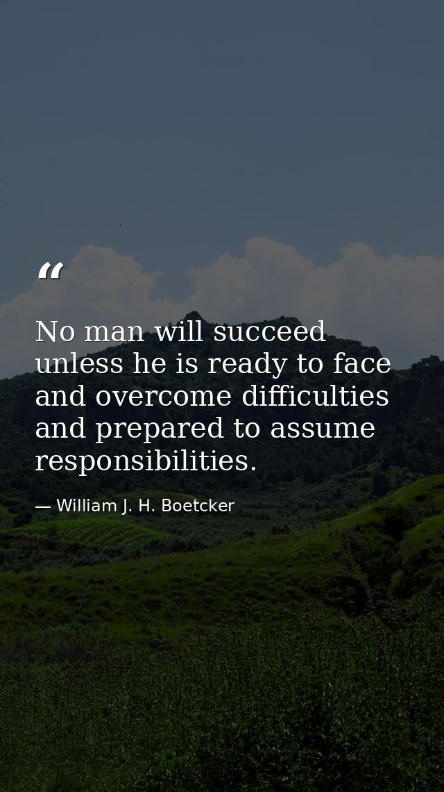 No man will succeed unless he is ready to face and overcome difficulties and prepared to assume responsibilities. — William J. H. Boetcker
