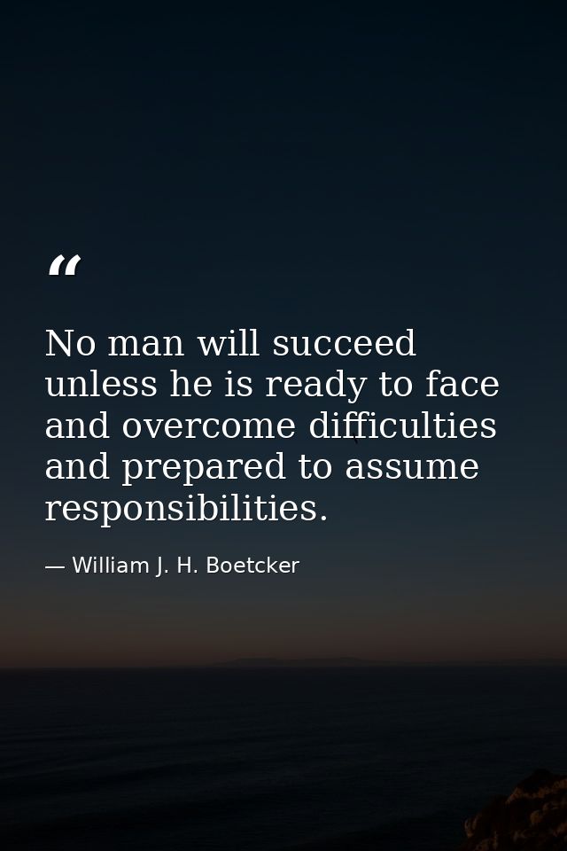 No man will succeed unless he is ready to face and overcome difficulties and prepared to assume responsibilities. — William J. H. Boetcker