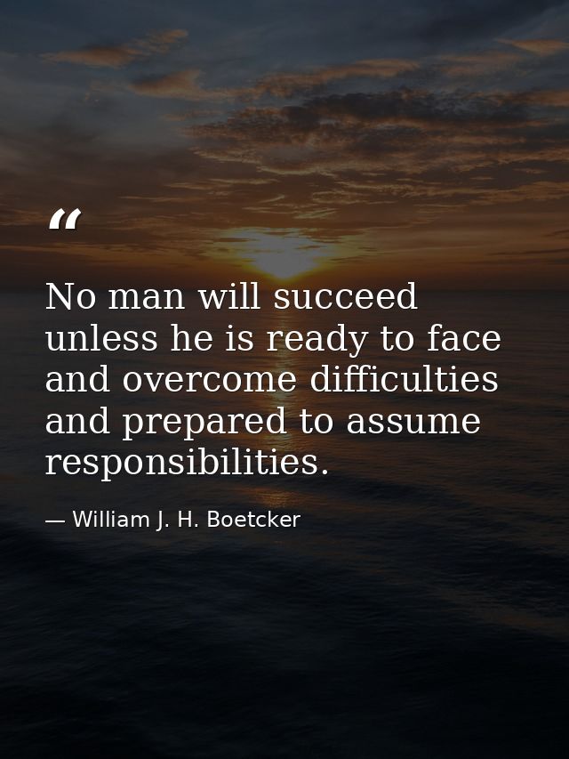 No man will succeed unless he is ready to face and overcome difficulties and prepared to assume responsibilities. — William J. H. Boetcker