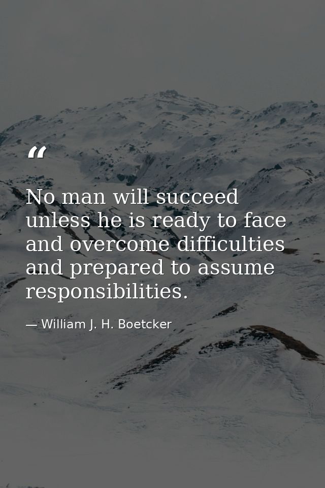 No man will succeed unless he is ready to face and overcome difficulties and prepared to assume responsibilities. — William J. H. Boetcker