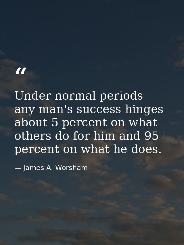Under normal periods  any man's success hinges about 5 percent on what others do for him and 95 percent on what he does. — James A. Worsham