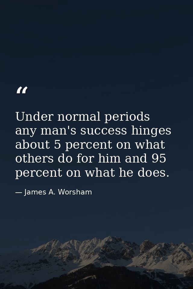 Under normal periods  any man's success hinges about 5 percent on what others do for him and 95 percent on what he does. — James A. Worsham