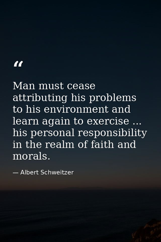 Man must cease attributing his problems to his environment and learn again to exercise ... his personal responsibility i — Albert Schweitzer