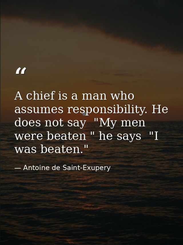 A chief is a man who assumes responsibility. He does not say  "My men were beaten " he says  "I was beaten." — Antoine de Saint-Exupery
