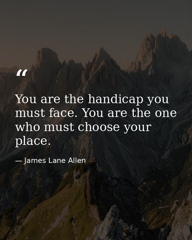 You are the handicap you must face. You are the one who must choose your place. — James Lane Allen