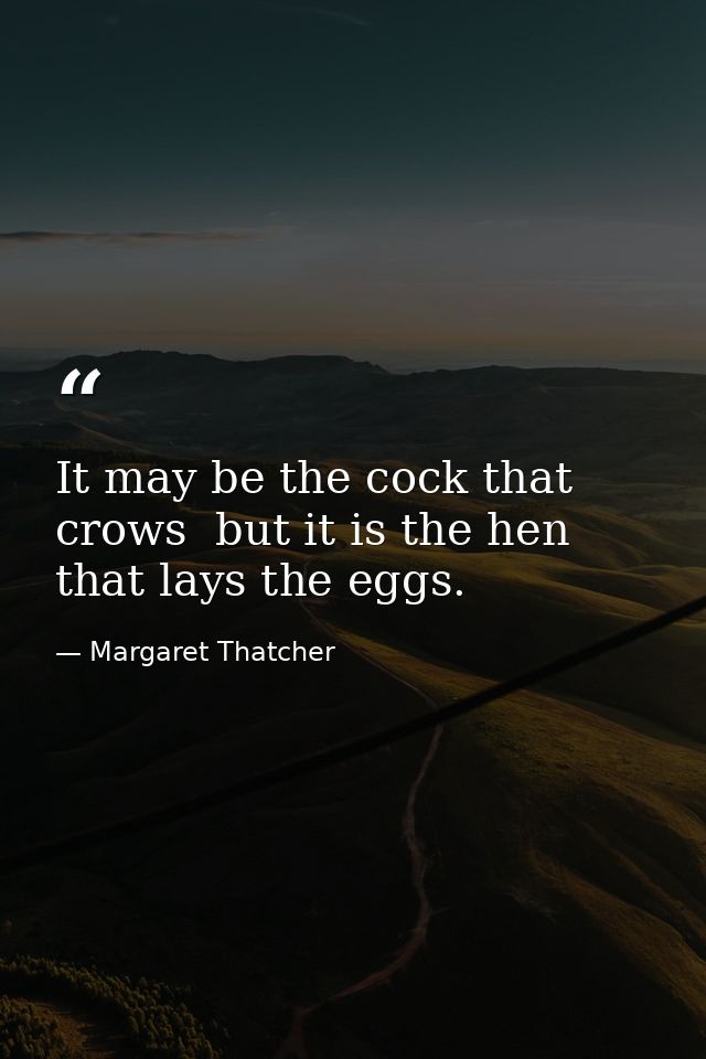 It may be the cock that crows  but it is the hen that lays the eggs. — Margaret Thatcher