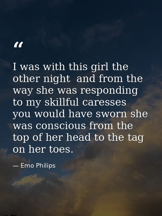I was with this girl the other night  and from the way she was responding to my skillful caresses  you would have sworn  — Emo Philips