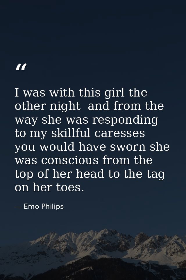 I was with this girl the other night  and from the way she was responding to my skillful caresses  you would have sworn  — Emo Philips
