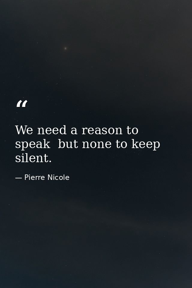 We need a reason to speak  but none to keep silent. — Pierre Nicole