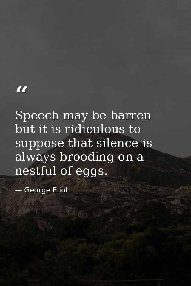 Speech may be barren  but it is ridiculous to suppose that silence is always brooding on a nestful of eggs. — George Eliot