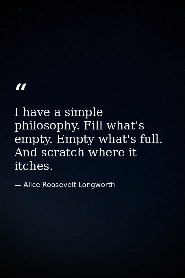 I have a simple philosophy. Fill what's empty. Empty what's full. And scratch where it itches. — Alice Roosevelt Longworth