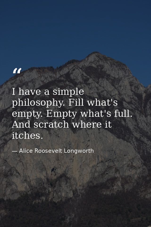 I have a simple philosophy. Fill what's empty. Empty what's full. And scratch where it itches. — Alice Roosevelt Longworth