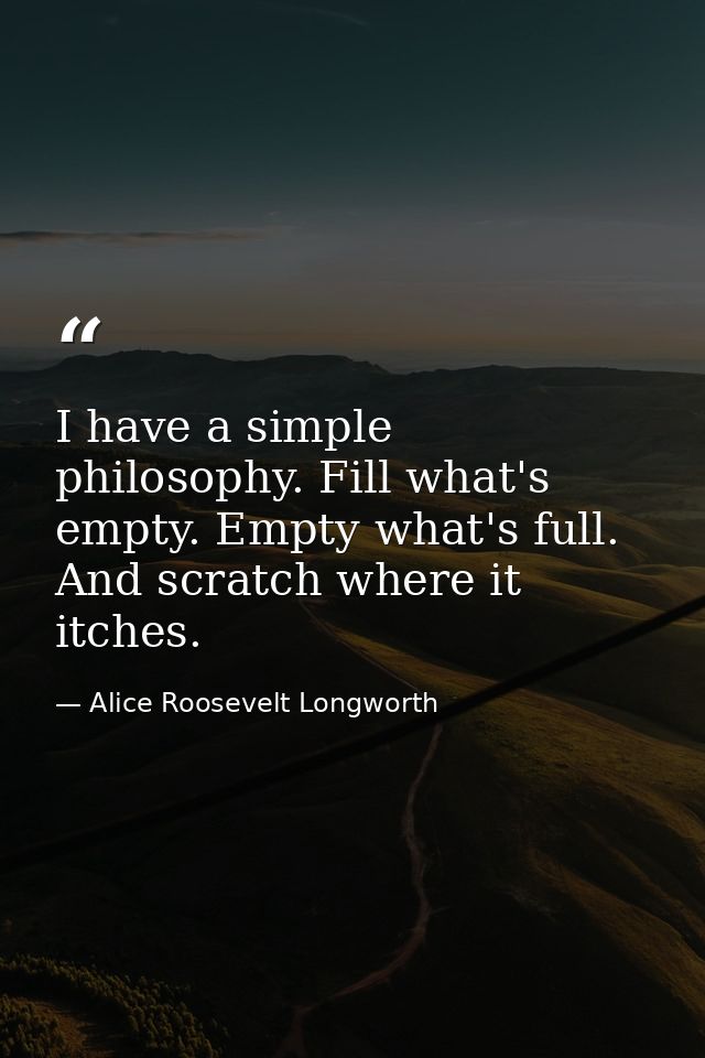 I have a simple philosophy. Fill what's empty. Empty what's full. And scratch where it itches. — Alice Roosevelt Longworth