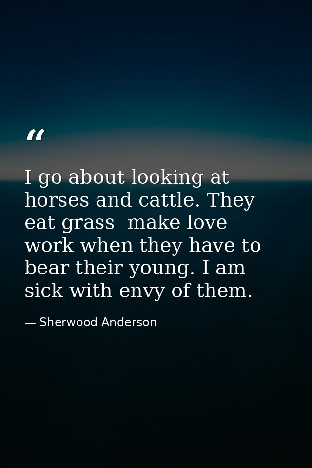 I go about looking at horses and cattle. They eat grass  make love  work when they have to  bear their young. I am sick  — Sherwood Anderson