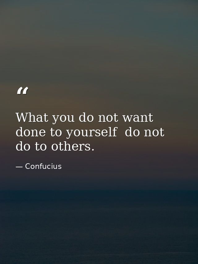 What you do not want done to yourself  do not do to others. — Confucius