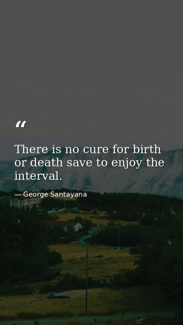 There is no cure for birth or death save to enjoy the interval. — George Santayana